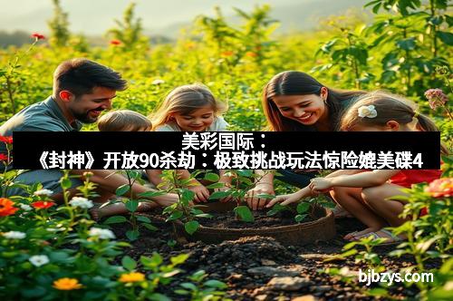 美彩国际：《封神》开放90杀劫：极致挑战玩法惊险媲美碟4